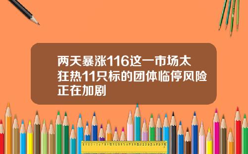 两天暴涨116这一市场太狂热11只标的团体临停风险正在加剧