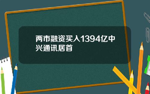 两市融资买入1394亿中兴通讯居首