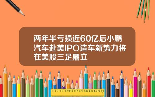 两年半亏损近60亿后小鹏汽车赴美IPO造车新势力将在美股三足鼎立
