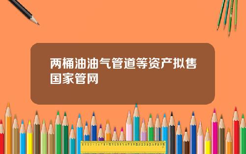 两桶油油气管道等资产拟售国家管网