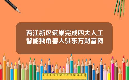 两江新区筑巢完成四大人工智能独角兽入驻东方财富网