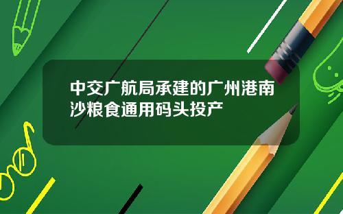 中交广航局承建的广州港南沙粮食通用码头投产