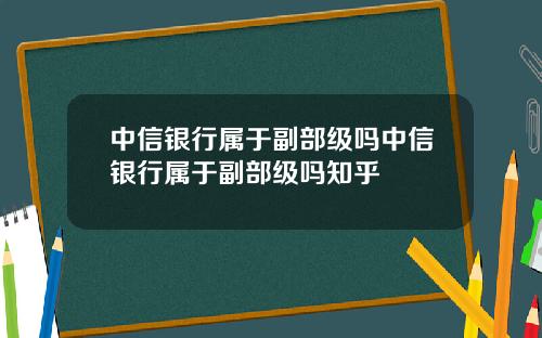 中信银行属于副部级吗中信银行属于副部级吗知乎