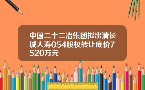 中国二十二冶集团拟出清长城人寿054股权转让底价7520万元