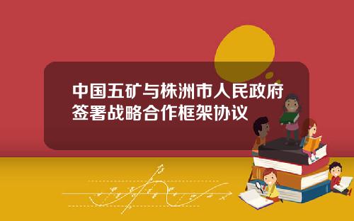 中国五矿与株洲市人民政府签署战略合作框架协议