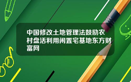 中国修改土地管理法鼓励农村盘活利用闲置宅基地东方财富网