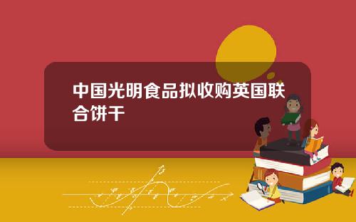 中国光明食品拟收购英国联合饼干