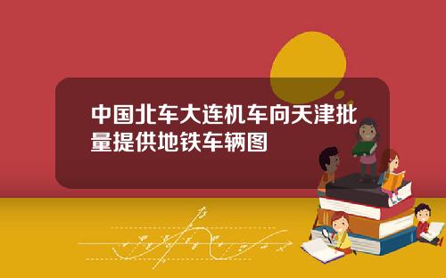 中国北车大连机车向天津批量提供地铁车辆图
