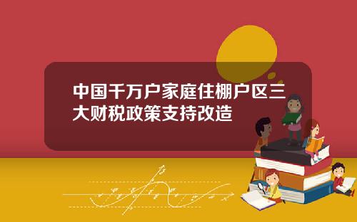 中国千万户家庭住棚户区三大财税政策支持改造
