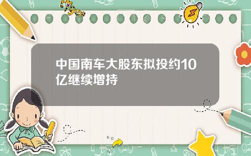 中国南车大股东拟投约10亿继续增持