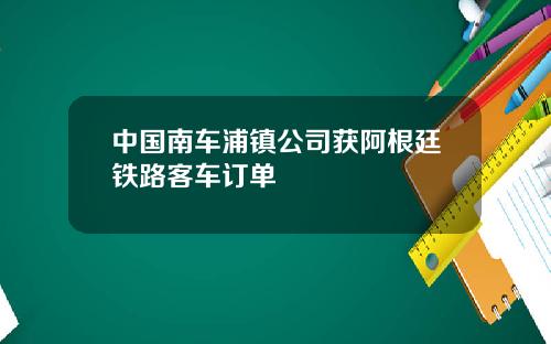 中国南车浦镇公司获阿根廷铁路客车订单