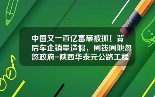 中国又一百亿富豪被抓！背后车企销量造假，圈钱圈地忽悠政府-陕西华泰元公路工程有限公司【新闻】