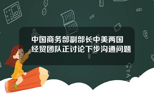 中国商务部副部长中美两国经贸团队正讨论下步沟通问题