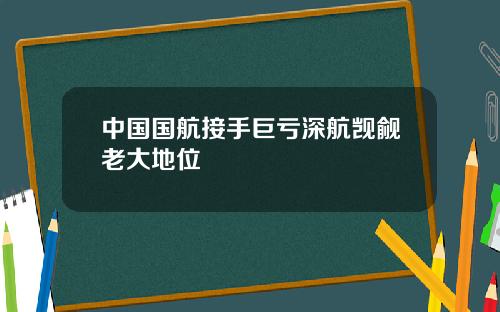 中国国航接手巨亏深航觊觎老大地位