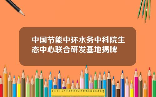 中国节能中环水务中科院生态中心联合研发基地揭牌