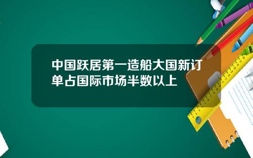 中国跃居第一造船大国新订单占国际市场半数以上