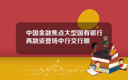 中国金融焦点大型国有银行再融资登场中行交行顺
