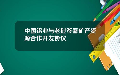 中国铝业与老挝签署矿产资源合作开发协议