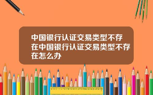 中国银行认证交易类型不存在中国银行认证交易类型不存在怎么办