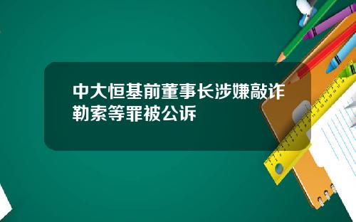 中大恒基前董事长涉嫌敲诈勒索等罪被公诉