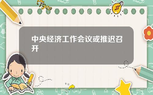 中央经济工作会议或推迟召开