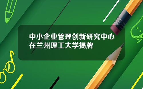 中小企业管理创新研究中心在兰州理工大学揭牌
