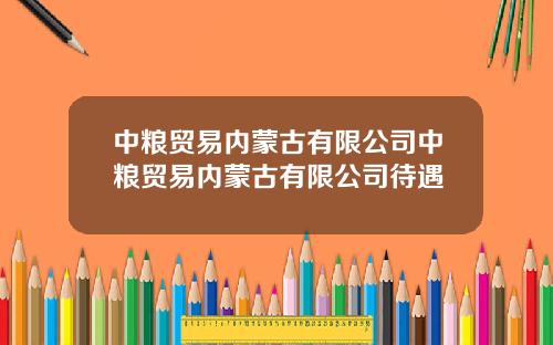 中粮贸易内蒙古有限公司中粮贸易内蒙古有限公司待遇