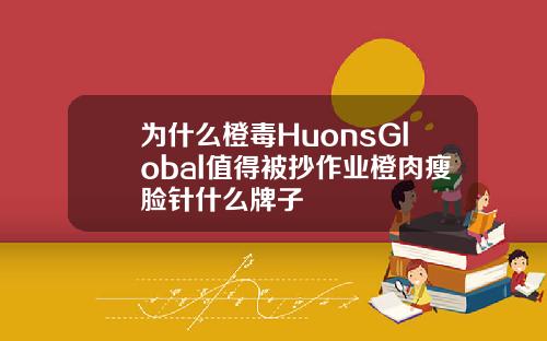 为什么橙毒HuonsGlobal值得被抄作业橙肉瘦脸针什么牌子
