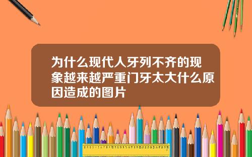 为什么现代人牙列不齐的现象越来越严重门牙太大什么原因造成的图片