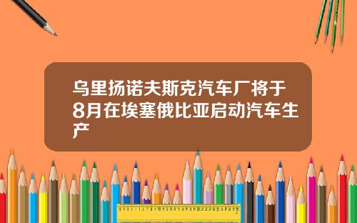 乌里扬诺夫斯克汽车厂将于8月在埃塞俄比亚启动汽车生产