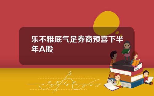 乐不雅底气足券商预喜下半年A股
