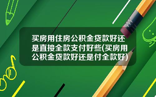 买房用住房公积金贷款好还是直接全款支付好些(买房用公积金贷款好还是付全款好)