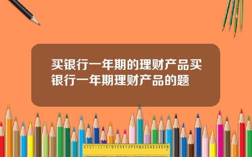 买银行一年期的理财产品买银行一年期理财产品的题
