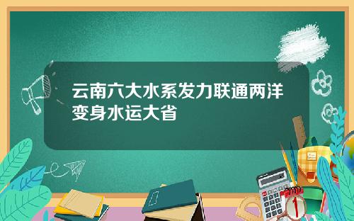 云南六大水系发力联通两洋变身水运大省