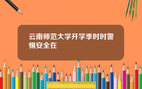云南师范大学开学季时时警惕安全在