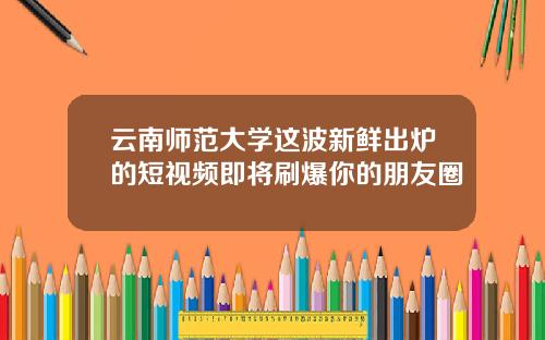 云南师范大学这波新鲜出炉的短视频即将刷爆你的朋友圈
