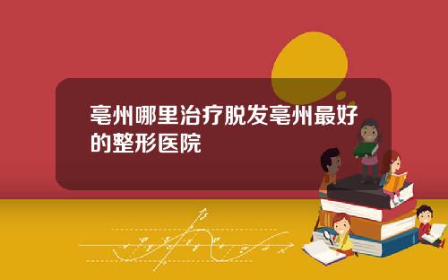 亳州哪里治疗脱发亳州最好的整形医院