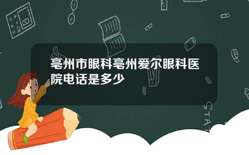 亳州市眼科亳州爱尔眼科医院电话是多少