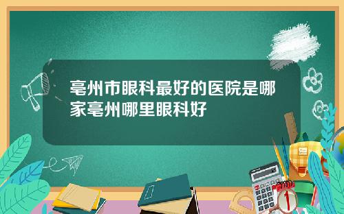 亳州市眼科最好的医院是哪家亳州哪里眼科好