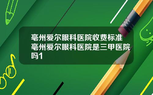 亳州爱尔眼科医院收费标准亳州爱尔眼科医院是三甲医院吗1