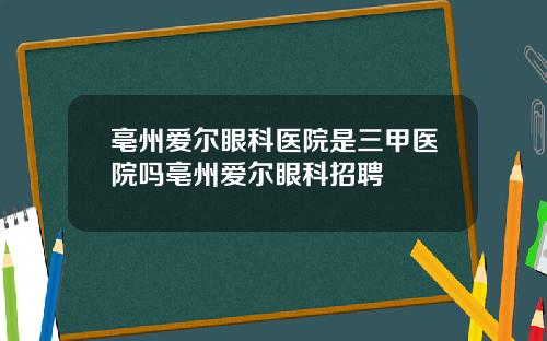 亳州爱尔眼科医院是三甲医院吗亳州爱尔眼科招聘