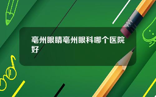 亳州眼睛亳州眼科哪个医院好