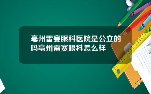 亳州雷赛眼科医院是公立的吗亳州雷赛眼科怎么样