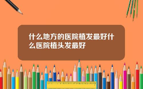 什么地方的医院植发最好什么医院植头发最好