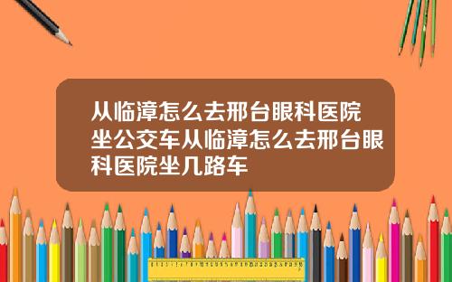 从临漳怎么去邢台眼科医院坐公交车从临漳怎么去邢台眼科医院坐几路车