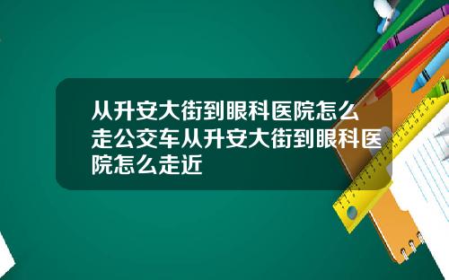 从升安大街到眼科医院怎么走公交车从升安大街到眼科医院怎么走近