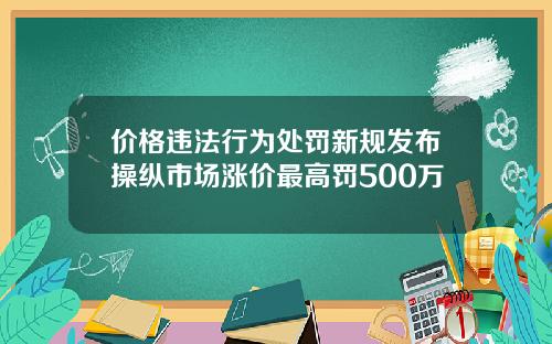 价格违法行为处罚新规发布操纵市场涨价最高罚500万