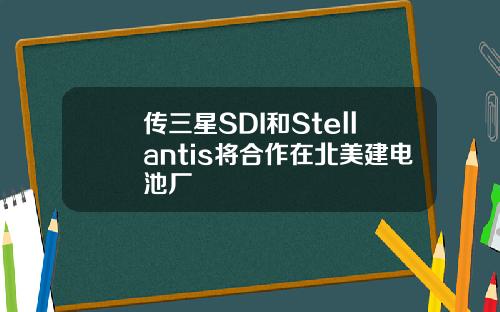 传三星SDI和Stellantis将合作在北美建电池厂