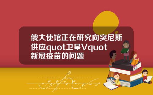 俄大使馆正在研究向突尼斯供应quot卫星Vquot新冠疫苗的问题