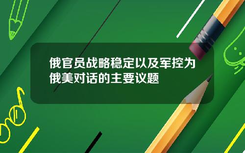 俄官员战略稳定以及军控为俄美对话的主要议题